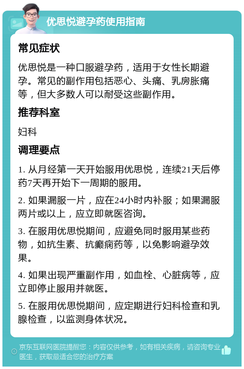 优思悦避孕药使用指南 常见症状 优思悦是一种口服避孕药，适用于女性长期避孕。常见的副作用包括恶心、头痛、乳房胀痛等，但大多数人可以耐受这些副作用。 推荐科室 妇科 调理要点 1. 从月经第一天开始服用优思悦，连续21天后停药7天再开始下一周期的服用。 2. 如果漏服一片，应在24小时内补服；如果漏服两片或以上，应立即就医咨询。 3. 在服用优思悦期间，应避免同时服用某些药物，如抗生素、抗癫痫药等，以免影响避孕效果。 4. 如果出现严重副作用，如血栓、心脏病等，应立即停止服用并就医。 5. 在服用优思悦期间，应定期进行妇科检查和乳腺检查，以监测身体状况。