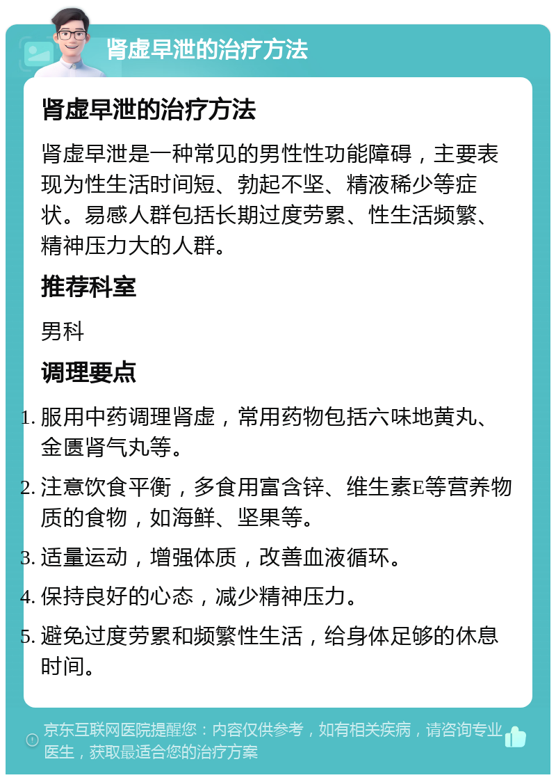 肾虚早泄的治疗方法 肾虚早泄的治疗方法 肾虚早泄是一种常见的男性性功能障碍，主要表现为性生活时间短、勃起不坚、精液稀少等症状。易感人群包括长期过度劳累、性生活频繁、精神压力大的人群。 推荐科室 男科 调理要点 服用中药调理肾虚，常用药物包括六味地黄丸、金匮肾气丸等。 注意饮食平衡，多食用富含锌、维生素E等营养物质的食物，如海鲜、坚果等。 适量运动，增强体质，改善血液循环。 保持良好的心态，减少精神压力。 避免过度劳累和频繁性生活，给身体足够的休息时间。