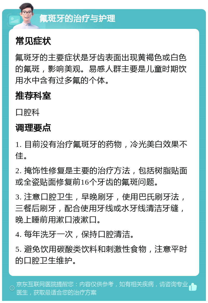 氟斑牙的治疗与护理 常见症状 氟斑牙的主要症状是牙齿表面出现黄褐色或白色的氟斑，影响美观。易感人群主要是儿童时期饮用水中含有过多氟的个体。 推荐科室 口腔科 调理要点 1. 目前没有治疗氟斑牙的药物，冷光美白效果不佳。 2. 掩饰性修复是主要的治疗方法，包括树脂贴面或全瓷贴面修复前16个牙齿的氟斑问题。 3. 注意口腔卫生，早晚刷牙，使用巴氏刷牙法，三餐后刷牙，配合使用牙线或水牙线清洁牙缝，晚上睡前用漱口液漱口。 4. 每年洗牙一次，保持口腔清洁。 5. 避免饮用碳酸类饮料和刺激性食物，注意平时的口腔卫生维护。