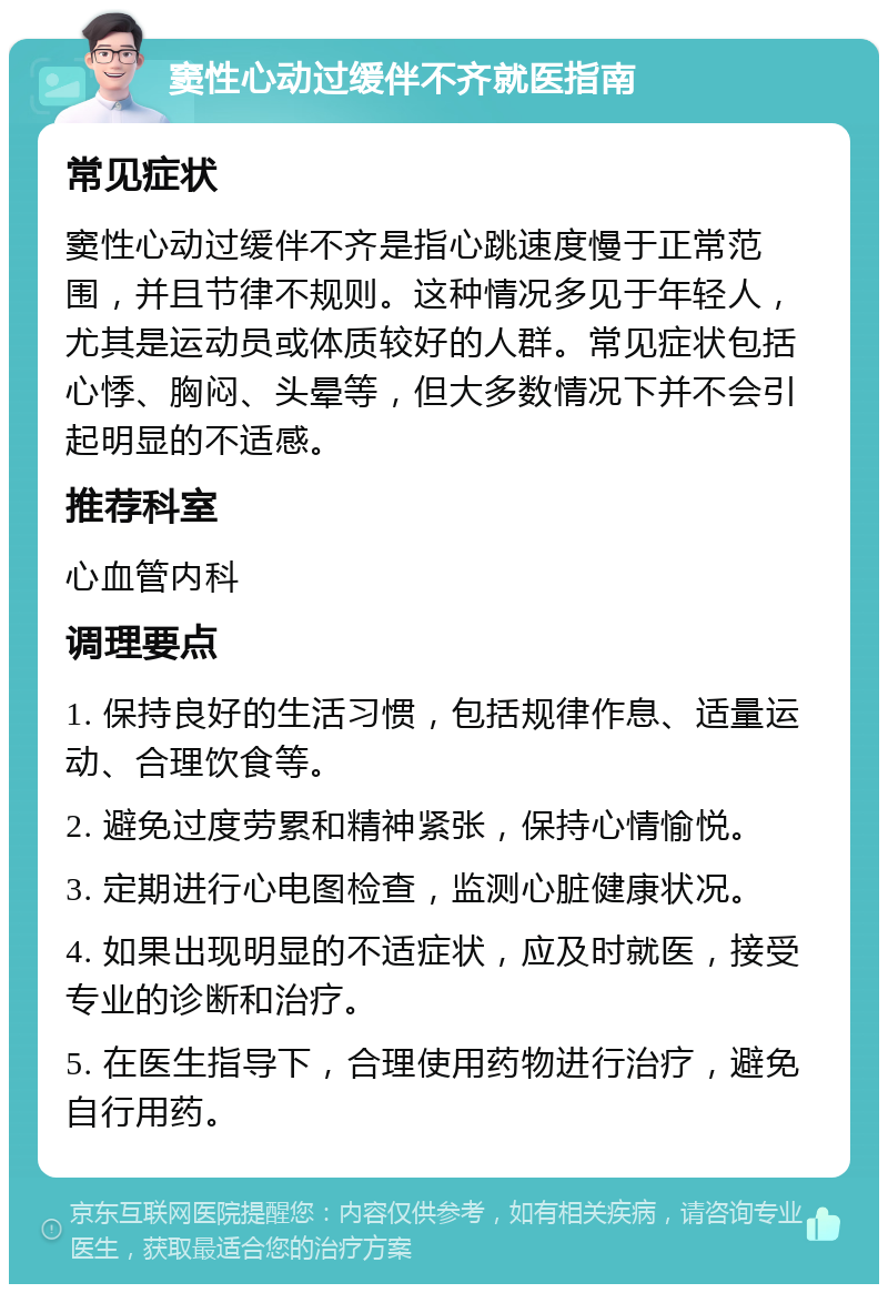 窦性心动过缓伴不齐就医指南 常见症状 窦性心动过缓伴不齐是指心跳速度慢于正常范围，并且节律不规则。这种情况多见于年轻人，尤其是运动员或体质较好的人群。常见症状包括心悸、胸闷、头晕等，但大多数情况下并不会引起明显的不适感。 推荐科室 心血管内科 调理要点 1. 保持良好的生活习惯，包括规律作息、适量运动、合理饮食等。 2. 避免过度劳累和精神紧张，保持心情愉悦。 3. 定期进行心电图检查，监测心脏健康状况。 4. 如果出现明显的不适症状，应及时就医，接受专业的诊断和治疗。 5. 在医生指导下，合理使用药物进行治疗，避免自行用药。