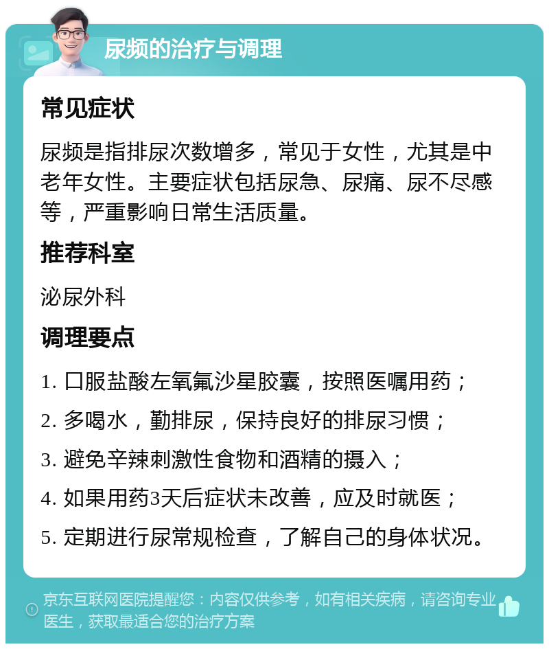 尿频的治疗与调理 常见症状 尿频是指排尿次数增多，常见于女性，尤其是中老年女性。主要症状包括尿急、尿痛、尿不尽感等，严重影响日常生活质量。 推荐科室 泌尿外科 调理要点 1. 口服盐酸左氧氟沙星胶囊，按照医嘱用药； 2. 多喝水，勤排尿，保持良好的排尿习惯； 3. 避免辛辣刺激性食物和酒精的摄入； 4. 如果用药3天后症状未改善，应及时就医； 5. 定期进行尿常规检查，了解自己的身体状况。