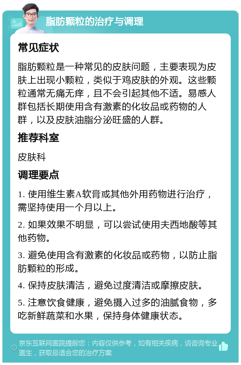 脂肪颗粒的治疗与调理 常见症状 脂肪颗粒是一种常见的皮肤问题，主要表现为皮肤上出现小颗粒，类似于鸡皮肤的外观。这些颗粒通常无痛无痒，且不会引起其他不适。易感人群包括长期使用含有激素的化妆品或药物的人群，以及皮肤油脂分泌旺盛的人群。 推荐科室 皮肤科 调理要点 1. 使用维生素A软膏或其他外用药物进行治疗，需坚持使用一个月以上。 2. 如果效果不明显，可以尝试使用夫西地酸等其他药物。 3. 避免使用含有激素的化妆品或药物，以防止脂肪颗粒的形成。 4. 保持皮肤清洁，避免过度清洁或摩擦皮肤。 5. 注意饮食健康，避免摄入过多的油腻食物，多吃新鲜蔬菜和水果，保持身体健康状态。