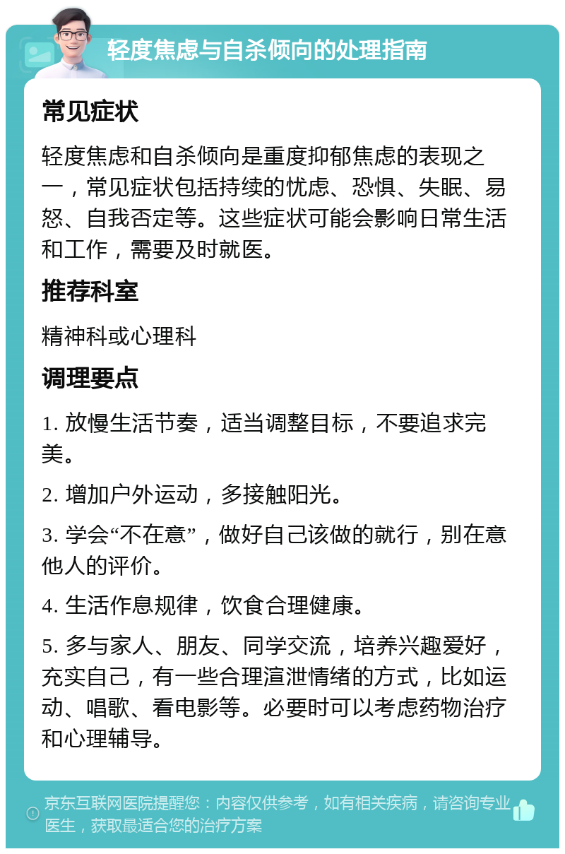 轻度焦虑与自杀倾向的处理指南 常见症状 轻度焦虑和自杀倾向是重度抑郁焦虑的表现之一，常见症状包括持续的忧虑、恐惧、失眠、易怒、自我否定等。这些症状可能会影响日常生活和工作，需要及时就医。 推荐科室 精神科或心理科 调理要点 1. 放慢生活节奏，适当调整目标，不要追求完美。 2. 增加户外运动，多接触阳光。 3. 学会“不在意”，做好自己该做的就行，别在意他人的评价。 4. 生活作息规律，饮食合理健康。 5. 多与家人、朋友、同学交流，培养兴趣爱好，充实自己，有一些合理渲泄情绪的方式，比如运动、唱歌、看电影等。必要时可以考虑药物治疗和心理辅导。