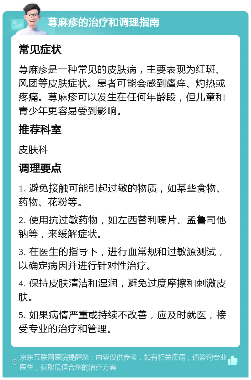 荨麻疹的治疗和调理指南 常见症状 荨麻疹是一种常见的皮肤病，主要表现为红斑、风团等皮肤症状。患者可能会感到瘙痒、灼热或疼痛。荨麻疹可以发生在任何年龄段，但儿童和青少年更容易受到影响。 推荐科室 皮肤科 调理要点 1. 避免接触可能引起过敏的物质，如某些食物、药物、花粉等。 2. 使用抗过敏药物，如左西替利嗪片、孟鲁司他钠等，来缓解症状。 3. 在医生的指导下，进行血常规和过敏源测试，以确定病因并进行针对性治疗。 4. 保持皮肤清洁和湿润，避免过度摩擦和刺激皮肤。 5. 如果病情严重或持续不改善，应及时就医，接受专业的治疗和管理。