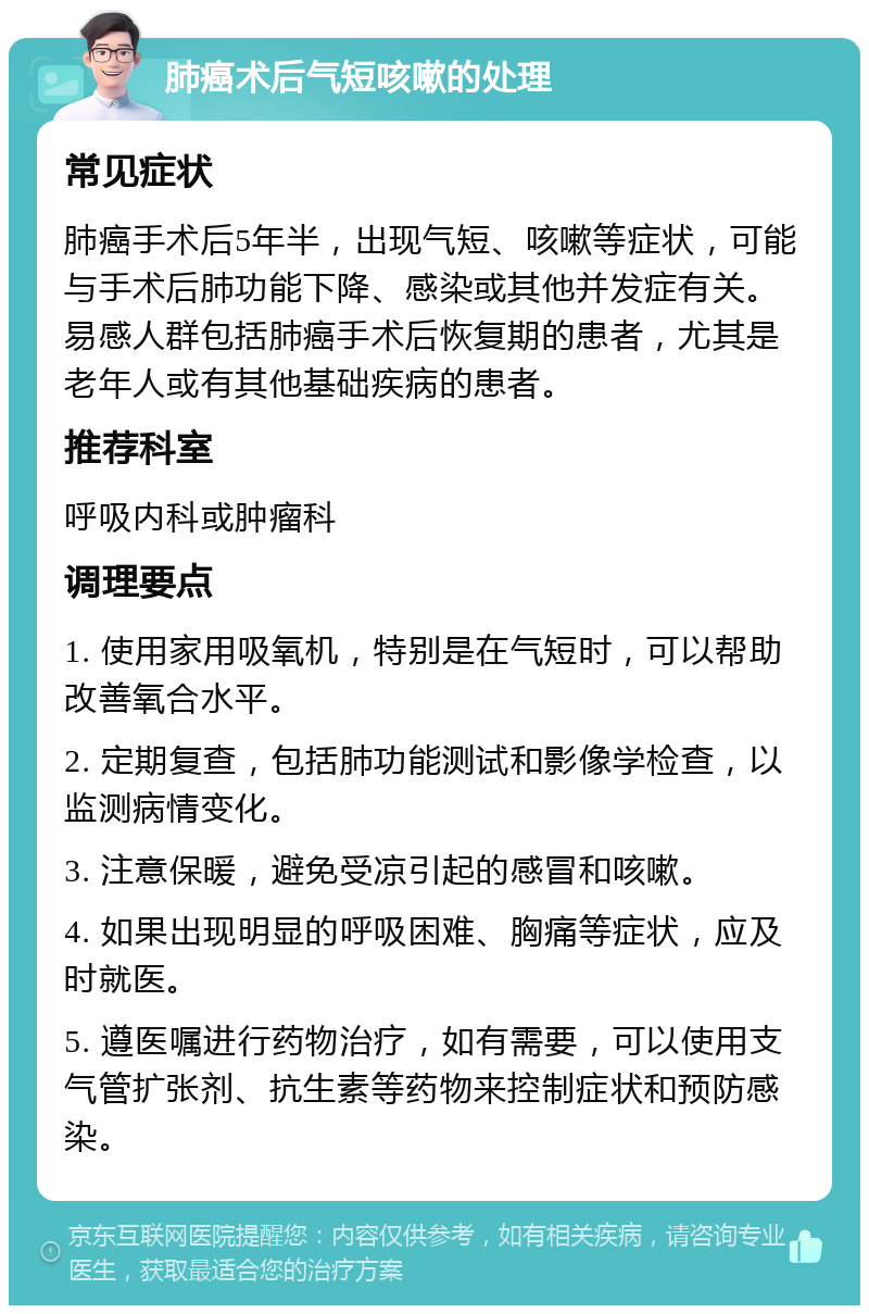 肺癌术后气短咳嗽的处理 常见症状 肺癌手术后5年半，出现气短、咳嗽等症状，可能与手术后肺功能下降、感染或其他并发症有关。易感人群包括肺癌手术后恢复期的患者，尤其是老年人或有其他基础疾病的患者。 推荐科室 呼吸内科或肿瘤科 调理要点 1. 使用家用吸氧机，特别是在气短时，可以帮助改善氧合水平。 2. 定期复查，包括肺功能测试和影像学检查，以监测病情变化。 3. 注意保暖，避免受凉引起的感冒和咳嗽。 4. 如果出现明显的呼吸困难、胸痛等症状，应及时就医。 5. 遵医嘱进行药物治疗，如有需要，可以使用支气管扩张剂、抗生素等药物来控制症状和预防感染。