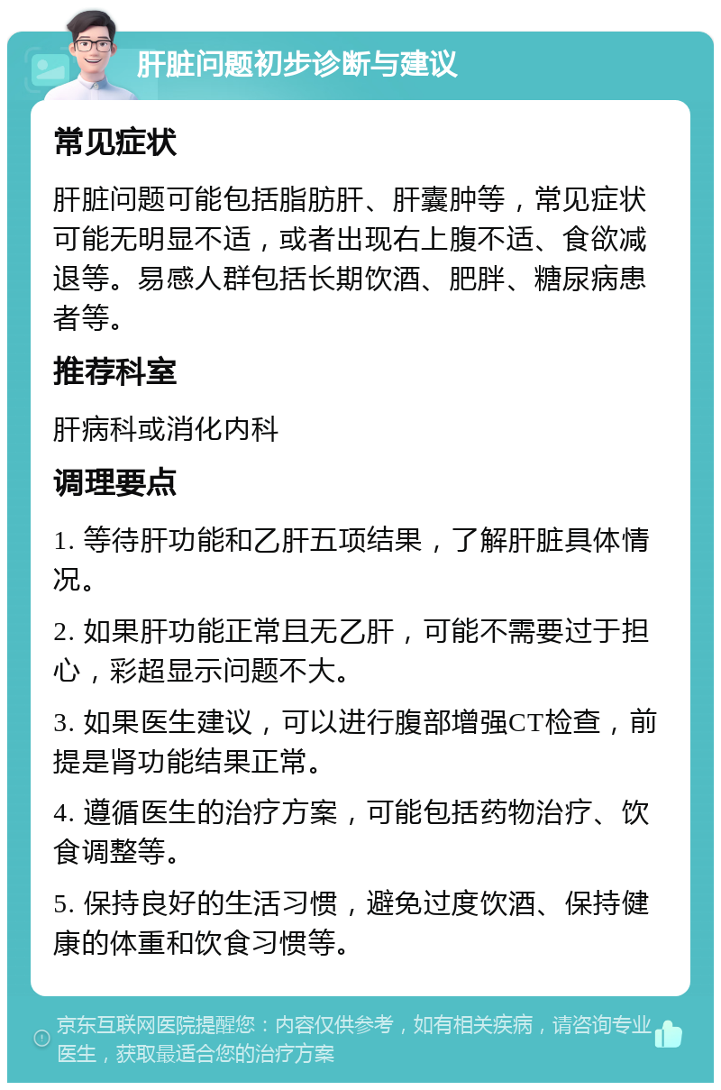 肝脏问题初步诊断与建议 常见症状 肝脏问题可能包括脂肪肝、肝囊肿等，常见症状可能无明显不适，或者出现右上腹不适、食欲减退等。易感人群包括长期饮酒、肥胖、糖尿病患者等。 推荐科室 肝病科或消化内科 调理要点 1. 等待肝功能和乙肝五项结果，了解肝脏具体情况。 2. 如果肝功能正常且无乙肝，可能不需要过于担心，彩超显示问题不大。 3. 如果医生建议，可以进行腹部增强CT检查，前提是肾功能结果正常。 4. 遵循医生的治疗方案，可能包括药物治疗、饮食调整等。 5. 保持良好的生活习惯，避免过度饮酒、保持健康的体重和饮食习惯等。