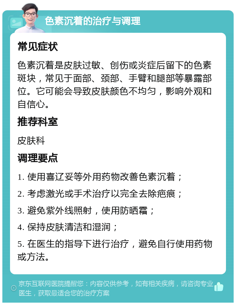 色素沉着的治疗与调理 常见症状 色素沉着是皮肤过敏、创伤或炎症后留下的色素斑块，常见于面部、颈部、手臂和腿部等暴露部位。它可能会导致皮肤颜色不均匀，影响外观和自信心。 推荐科室 皮肤科 调理要点 1. 使用喜辽妥等外用药物改善色素沉着； 2. 考虑激光或手术治疗以完全去除疤痕； 3. 避免紫外线照射，使用防晒霜； 4. 保持皮肤清洁和湿润； 5. 在医生的指导下进行治疗，避免自行使用药物或方法。