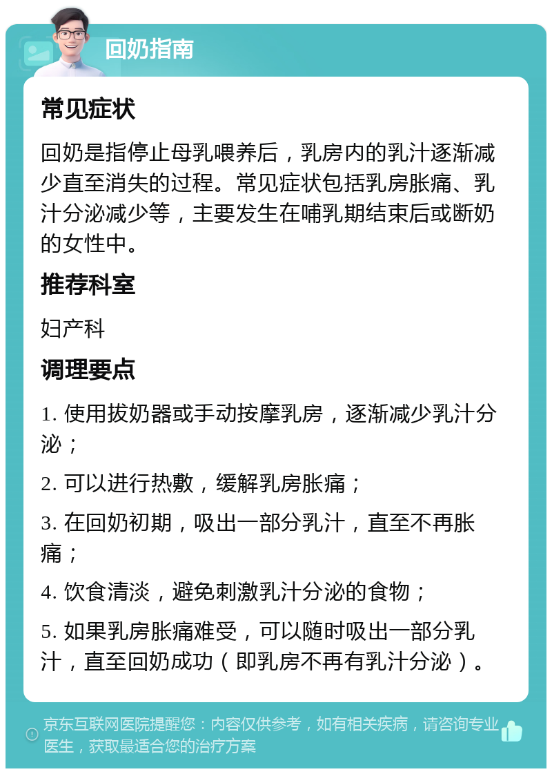 回奶指南 常见症状 回奶是指停止母乳喂养后，乳房内的乳汁逐渐减少直至消失的过程。常见症状包括乳房胀痛、乳汁分泌减少等，主要发生在哺乳期结束后或断奶的女性中。 推荐科室 妇产科 调理要点 1. 使用拔奶器或手动按摩乳房，逐渐减少乳汁分泌； 2. 可以进行热敷，缓解乳房胀痛； 3. 在回奶初期，吸出一部分乳汁，直至不再胀痛； 4. 饮食清淡，避免刺激乳汁分泌的食物； 5. 如果乳房胀痛难受，可以随时吸出一部分乳汁，直至回奶成功（即乳房不再有乳汁分泌）。