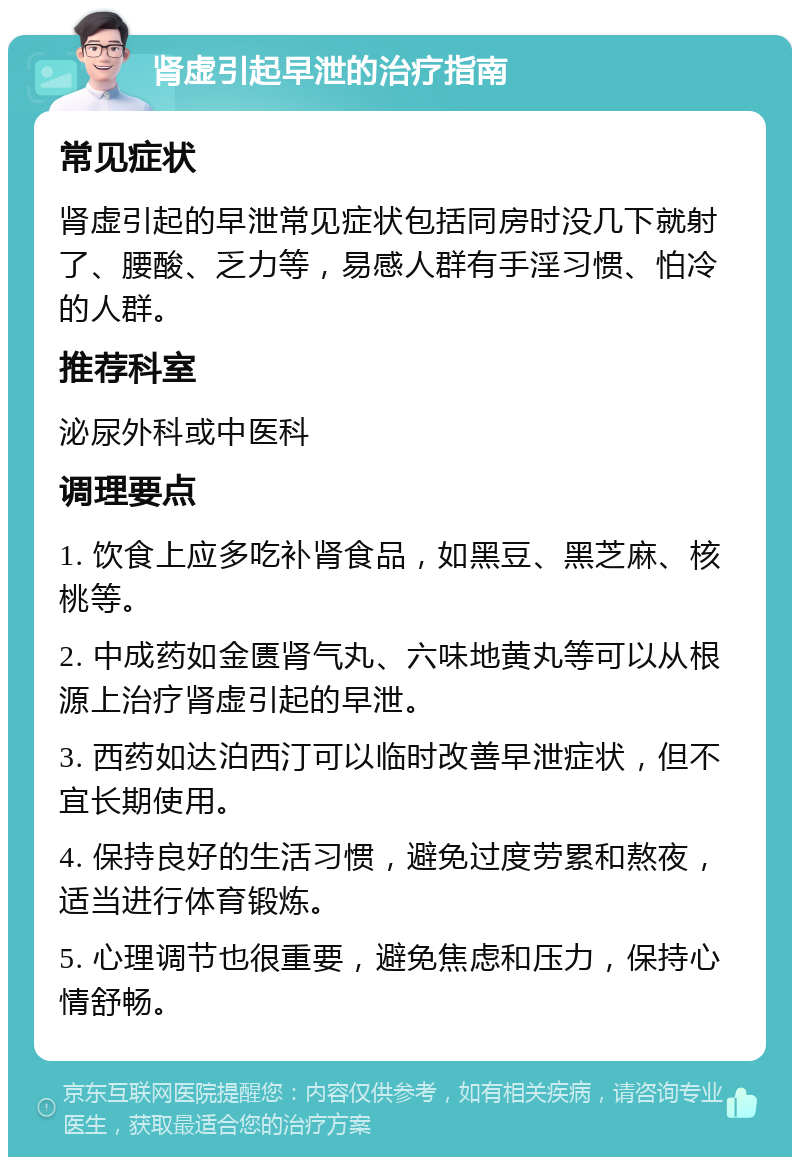 肾虚引起早泄的治疗指南 常见症状 肾虚引起的早泄常见症状包括同房时没几下就射了、腰酸、乏力等，易感人群有手淫习惯、怕冷的人群。 推荐科室 泌尿外科或中医科 调理要点 1. 饮食上应多吃补肾食品，如黑豆、黑芝麻、核桃等。 2. 中成药如金匮肾气丸、六味地黄丸等可以从根源上治疗肾虚引起的早泄。 3. 西药如达泊西汀可以临时改善早泄症状，但不宜长期使用。 4. 保持良好的生活习惯，避免过度劳累和熬夜，适当进行体育锻炼。 5. 心理调节也很重要，避免焦虑和压力，保持心情舒畅。