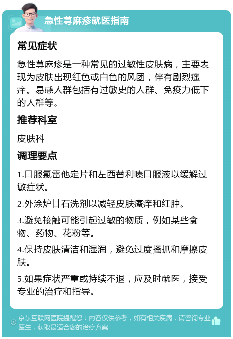 急性荨麻疹就医指南 常见症状 急性荨麻疹是一种常见的过敏性皮肤病，主要表现为皮肤出现红色或白色的风团，伴有剧烈瘙痒。易感人群包括有过敏史的人群、免疫力低下的人群等。 推荐科室 皮肤科 调理要点 1.口服氯雷他定片和左西替利嗪口服液以缓解过敏症状。 2.外涂炉甘石洗剂以减轻皮肤瘙痒和红肿。 3.避免接触可能引起过敏的物质，例如某些食物、药物、花粉等。 4.保持皮肤清洁和湿润，避免过度搔抓和摩擦皮肤。 5.如果症状严重或持续不退，应及时就医，接受专业的治疗和指导。