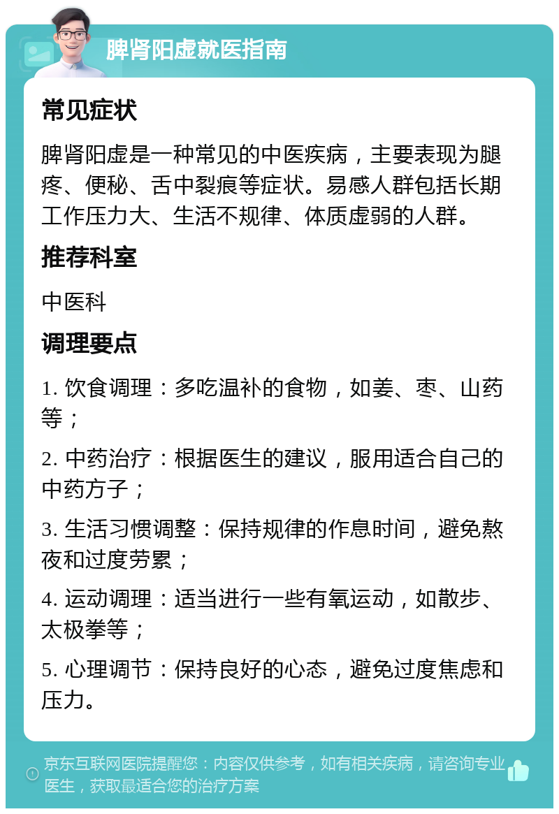 脾肾阳虚就医指南 常见症状 脾肾阳虚是一种常见的中医疾病，主要表现为腿疼、便秘、舌中裂痕等症状。易感人群包括长期工作压力大、生活不规律、体质虚弱的人群。 推荐科室 中医科 调理要点 1. 饮食调理：多吃温补的食物，如姜、枣、山药等； 2. 中药治疗：根据医生的建议，服用适合自己的中药方子； 3. 生活习惯调整：保持规律的作息时间，避免熬夜和过度劳累； 4. 运动调理：适当进行一些有氧运动，如散步、太极拳等； 5. 心理调节：保持良好的心态，避免过度焦虑和压力。