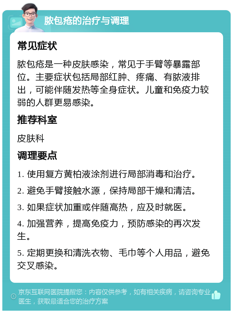 脓包疮的治疗与调理 常见症状 脓包疮是一种皮肤感染，常见于手臂等暴露部位。主要症状包括局部红肿、疼痛、有脓液排出，可能伴随发热等全身症状。儿童和免疫力较弱的人群更易感染。 推荐科室 皮肤科 调理要点 1. 使用复方黄柏液涂剂进行局部消毒和治疗。 2. 避免手臂接触水源，保持局部干燥和清洁。 3. 如果症状加重或伴随高热，应及时就医。 4. 加强营养，提高免疫力，预防感染的再次发生。 5. 定期更换和清洗衣物、毛巾等个人用品，避免交叉感染。