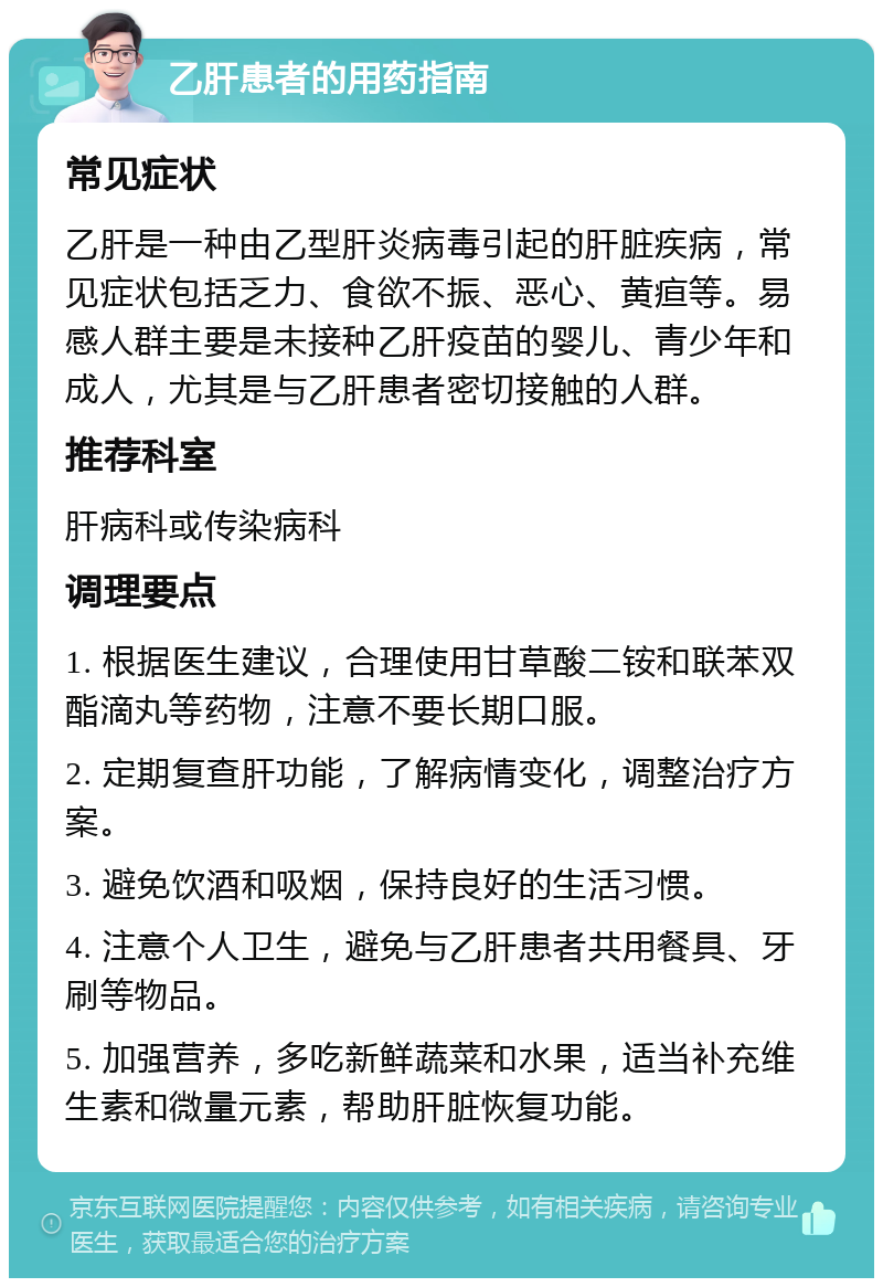 乙肝患者的用药指南 常见症状 乙肝是一种由乙型肝炎病毒引起的肝脏疾病，常见症状包括乏力、食欲不振、恶心、黄疸等。易感人群主要是未接种乙肝疫苗的婴儿、青少年和成人，尤其是与乙肝患者密切接触的人群。 推荐科室 肝病科或传染病科 调理要点 1. 根据医生建议，合理使用甘草酸二铵和联苯双酯滴丸等药物，注意不要长期口服。 2. 定期复查肝功能，了解病情变化，调整治疗方案。 3. 避免饮酒和吸烟，保持良好的生活习惯。 4. 注意个人卫生，避免与乙肝患者共用餐具、牙刷等物品。 5. 加强营养，多吃新鲜蔬菜和水果，适当补充维生素和微量元素，帮助肝脏恢复功能。