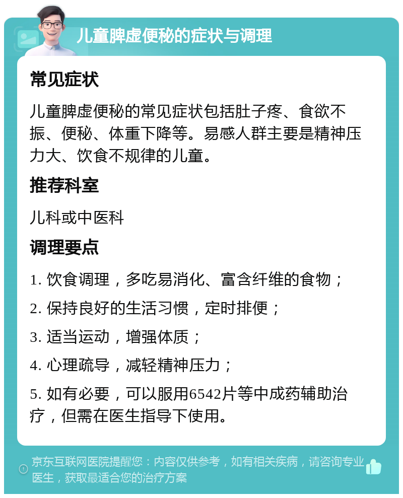 儿童脾虚便秘的症状与调理 常见症状 儿童脾虚便秘的常见症状包括肚子疼、食欲不振、便秘、体重下降等。易感人群主要是精神压力大、饮食不规律的儿童。 推荐科室 儿科或中医科 调理要点 1. 饮食调理，多吃易消化、富含纤维的食物； 2. 保持良好的生活习惯，定时排便； 3. 适当运动，增强体质； 4. 心理疏导，减轻精神压力； 5. 如有必要，可以服用6542片等中成药辅助治疗，但需在医生指导下使用。