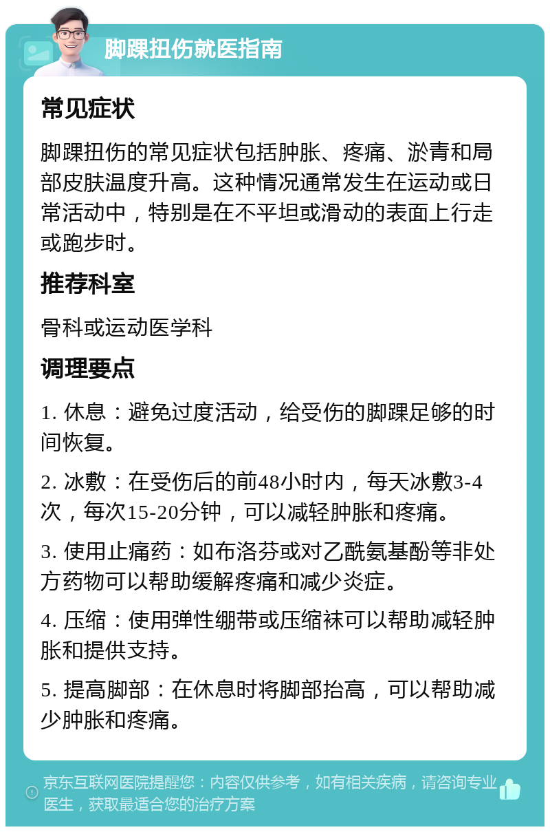 脚踝扭伤就医指南 常见症状 脚踝扭伤的常见症状包括肿胀、疼痛、淤青和局部皮肤温度升高。这种情况通常发生在运动或日常活动中，特别是在不平坦或滑动的表面上行走或跑步时。 推荐科室 骨科或运动医学科 调理要点 1. 休息：避免过度活动，给受伤的脚踝足够的时间恢复。 2. 冰敷：在受伤后的前48小时内，每天冰敷3-4次，每次15-20分钟，可以减轻肿胀和疼痛。 3. 使用止痛药：如布洛芬或对乙酰氨基酚等非处方药物可以帮助缓解疼痛和减少炎症。 4. 压缩：使用弹性绷带或压缩袜可以帮助减轻肿胀和提供支持。 5. 提高脚部：在休息时将脚部抬高，可以帮助减少肿胀和疼痛。