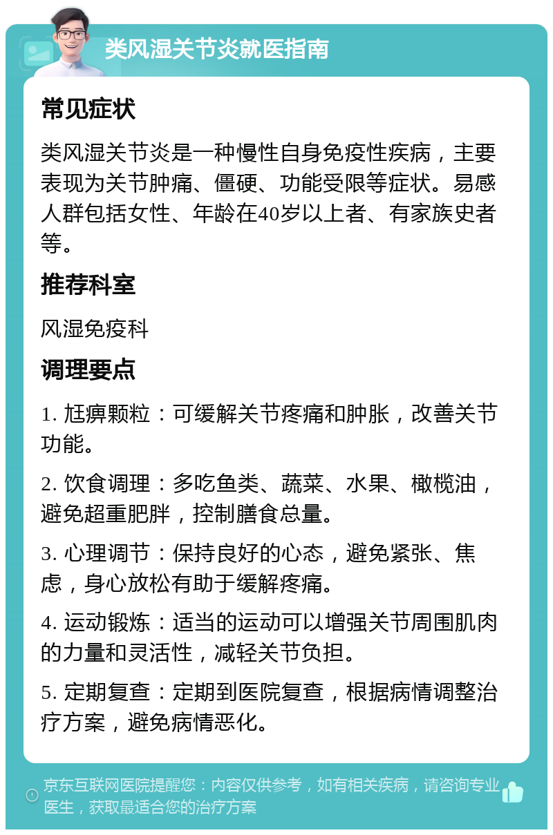 类风湿关节炎就医指南 常见症状 类风湿关节炎是一种慢性自身免疫性疾病，主要表现为关节肿痛、僵硬、功能受限等症状。易感人群包括女性、年龄在40岁以上者、有家族史者等。 推荐科室 风湿免疫科 调理要点 1. 尪痹颗粒：可缓解关节疼痛和肿胀，改善关节功能。 2. 饮食调理：多吃鱼类、蔬菜、水果、橄榄油，避免超重肥胖，控制膳食总量。 3. 心理调节：保持良好的心态，避免紧张、焦虑，身心放松有助于缓解疼痛。 4. 运动锻炼：适当的运动可以增强关节周围肌肉的力量和灵活性，减轻关节负担。 5. 定期复查：定期到医院复查，根据病情调整治疗方案，避免病情恶化。