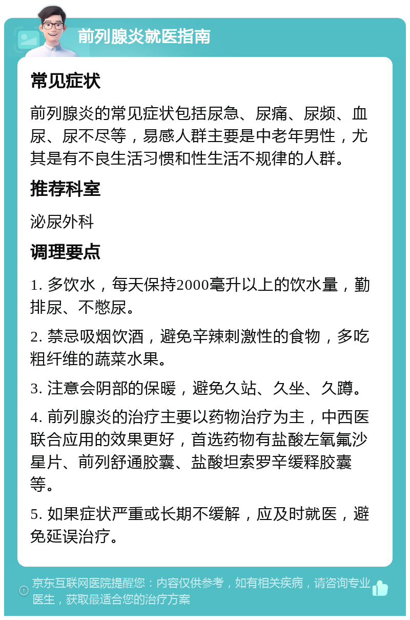 前列腺炎就医指南 常见症状 前列腺炎的常见症状包括尿急、尿痛、尿频、血尿、尿不尽等，易感人群主要是中老年男性，尤其是有不良生活习惯和性生活不规律的人群。 推荐科室 泌尿外科 调理要点 1. 多饮水，每天保持2000毫升以上的饮水量，勤排尿、不憋尿。 2. 禁忌吸烟饮酒，避免辛辣刺激性的食物，多吃粗纤维的蔬菜水果。 3. 注意会阴部的保暖，避免久站、久坐、久蹲。 4. 前列腺炎的治疗主要以药物治疗为主，中西医联合应用的效果更好，首选药物有盐酸左氧氟沙星片、前列舒通胶囊、盐酸坦索罗辛缓释胶囊等。 5. 如果症状严重或长期不缓解，应及时就医，避免延误治疗。