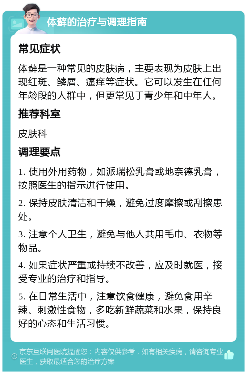 体藓的治疗与调理指南 常见症状 体藓是一种常见的皮肤病，主要表现为皮肤上出现红斑、鳞屑、瘙痒等症状。它可以发生在任何年龄段的人群中，但更常见于青少年和中年人。 推荐科室 皮肤科 调理要点 1. 使用外用药物，如派瑞松乳膏或地奈德乳膏，按照医生的指示进行使用。 2. 保持皮肤清洁和干燥，避免过度摩擦或刮擦患处。 3. 注意个人卫生，避免与他人共用毛巾、衣物等物品。 4. 如果症状严重或持续不改善，应及时就医，接受专业的治疗和指导。 5. 在日常生活中，注意饮食健康，避免食用辛辣、刺激性食物，多吃新鲜蔬菜和水果，保持良好的心态和生活习惯。