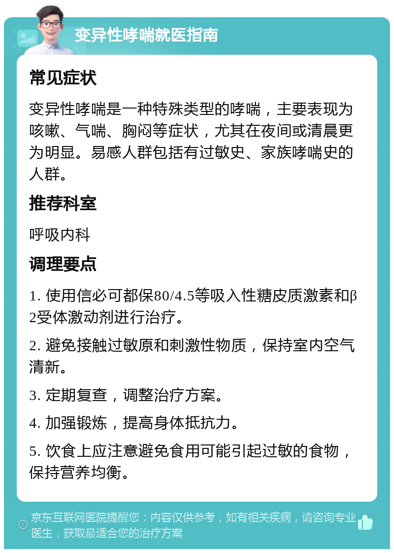 变异性哮喘就医指南 常见症状 变异性哮喘是一种特殊类型的哮喘，主要表现为咳嗽、气喘、胸闷等症状，尤其在夜间或清晨更为明显。易感人群包括有过敏史、家族哮喘史的人群。 推荐科室 呼吸内科 调理要点 1. 使用信必可都保80/4.5等吸入性糖皮质激素和β2受体激动剂进行治疗。 2. 避免接触过敏原和刺激性物质，保持室内空气清新。 3. 定期复查，调整治疗方案。 4. 加强锻炼，提高身体抵抗力。 5. 饮食上应注意避免食用可能引起过敏的食物，保持营养均衡。