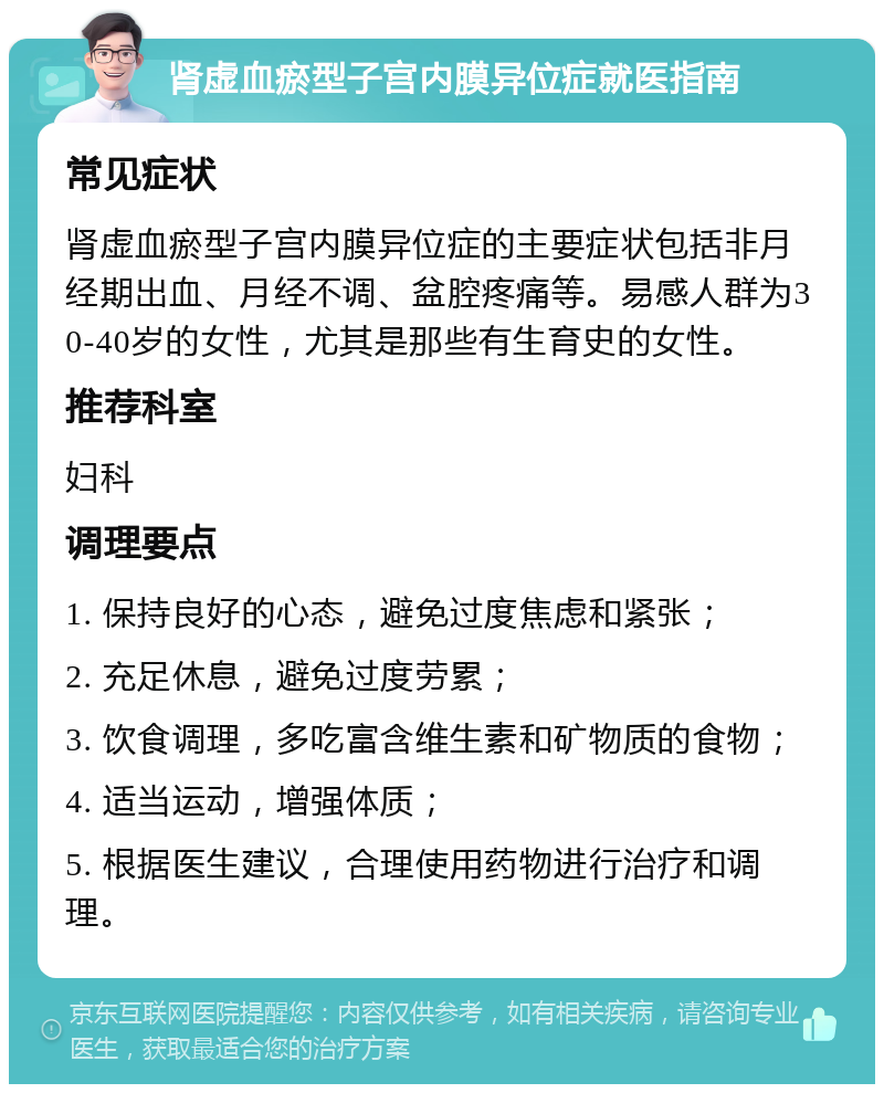 肾虚血瘀型子宫内膜异位症就医指南 常见症状 肾虚血瘀型子宫内膜异位症的主要症状包括非月经期出血、月经不调、盆腔疼痛等。易感人群为30-40岁的女性，尤其是那些有生育史的女性。 推荐科室 妇科 调理要点 1. 保持良好的心态，避免过度焦虑和紧张； 2. 充足休息，避免过度劳累； 3. 饮食调理，多吃富含维生素和矿物质的食物； 4. 适当运动，增强体质； 5. 根据医生建议，合理使用药物进行治疗和调理。