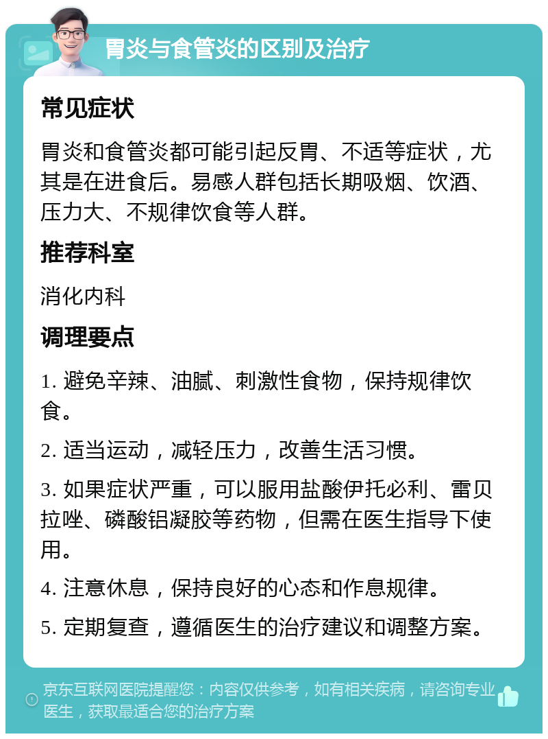 胃炎与食管炎的区别及治疗 常见症状 胃炎和食管炎都可能引起反胃、不适等症状，尤其是在进食后。易感人群包括长期吸烟、饮酒、压力大、不规律饮食等人群。 推荐科室 消化内科 调理要点 1. 避免辛辣、油腻、刺激性食物，保持规律饮食。 2. 适当运动，减轻压力，改善生活习惯。 3. 如果症状严重，可以服用盐酸伊托必利、雷贝拉唑、磷酸铝凝胶等药物，但需在医生指导下使用。 4. 注意休息，保持良好的心态和作息规律。 5. 定期复查，遵循医生的治疗建议和调整方案。