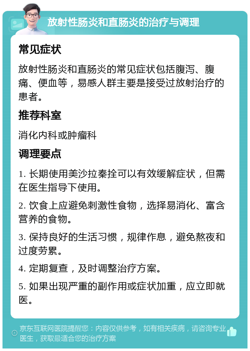 放射性肠炎和直肠炎的治疗与调理 常见症状 放射性肠炎和直肠炎的常见症状包括腹泻、腹痛、便血等，易感人群主要是接受过放射治疗的患者。 推荐科室 消化内科或肿瘤科 调理要点 1. 长期使用美沙拉秦拴可以有效缓解症状，但需在医生指导下使用。 2. 饮食上应避免刺激性食物，选择易消化、富含营养的食物。 3. 保持良好的生活习惯，规律作息，避免熬夜和过度劳累。 4. 定期复查，及时调整治疗方案。 5. 如果出现严重的副作用或症状加重，应立即就医。