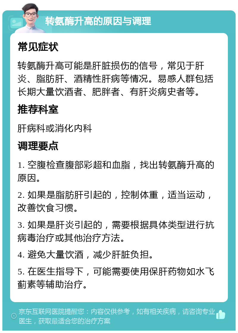 转氨酶升高的原因与调理 常见症状 转氨酶升高可能是肝脏损伤的信号，常见于肝炎、脂肪肝、酒精性肝病等情况。易感人群包括长期大量饮酒者、肥胖者、有肝炎病史者等。 推荐科室 肝病科或消化内科 调理要点 1. 空腹检查腹部彩超和血脂，找出转氨酶升高的原因。 2. 如果是脂肪肝引起的，控制体重，适当运动，改善饮食习惯。 3. 如果是肝炎引起的，需要根据具体类型进行抗病毒治疗或其他治疗方法。 4. 避免大量饮酒，减少肝脏负担。 5. 在医生指导下，可能需要使用保肝药物如水飞蓟素等辅助治疗。