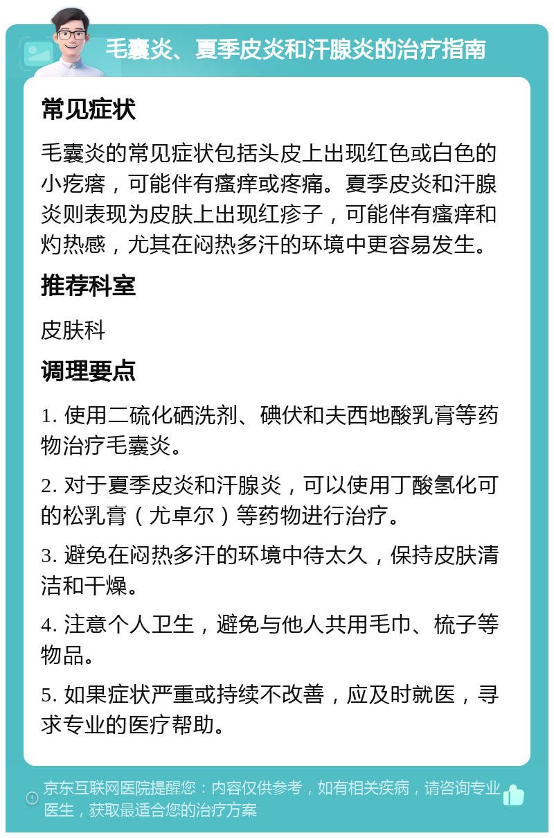 毛囊炎、夏季皮炎和汗腺炎的治疗指南 常见症状 毛囊炎的常见症状包括头皮上出现红色或白色的小疙瘩，可能伴有瘙痒或疼痛。夏季皮炎和汗腺炎则表现为皮肤上出现红疹子，可能伴有瘙痒和灼热感，尤其在闷热多汗的环境中更容易发生。 推荐科室 皮肤科 调理要点 1. 使用二硫化硒洗剂、碘伏和夫西地酸乳膏等药物治疗毛囊炎。 2. 对于夏季皮炎和汗腺炎，可以使用丁酸氢化可的松乳膏（尤卓尔）等药物进行治疗。 3. 避免在闷热多汗的环境中待太久，保持皮肤清洁和干燥。 4. 注意个人卫生，避免与他人共用毛巾、梳子等物品。 5. 如果症状严重或持续不改善，应及时就医，寻求专业的医疗帮助。