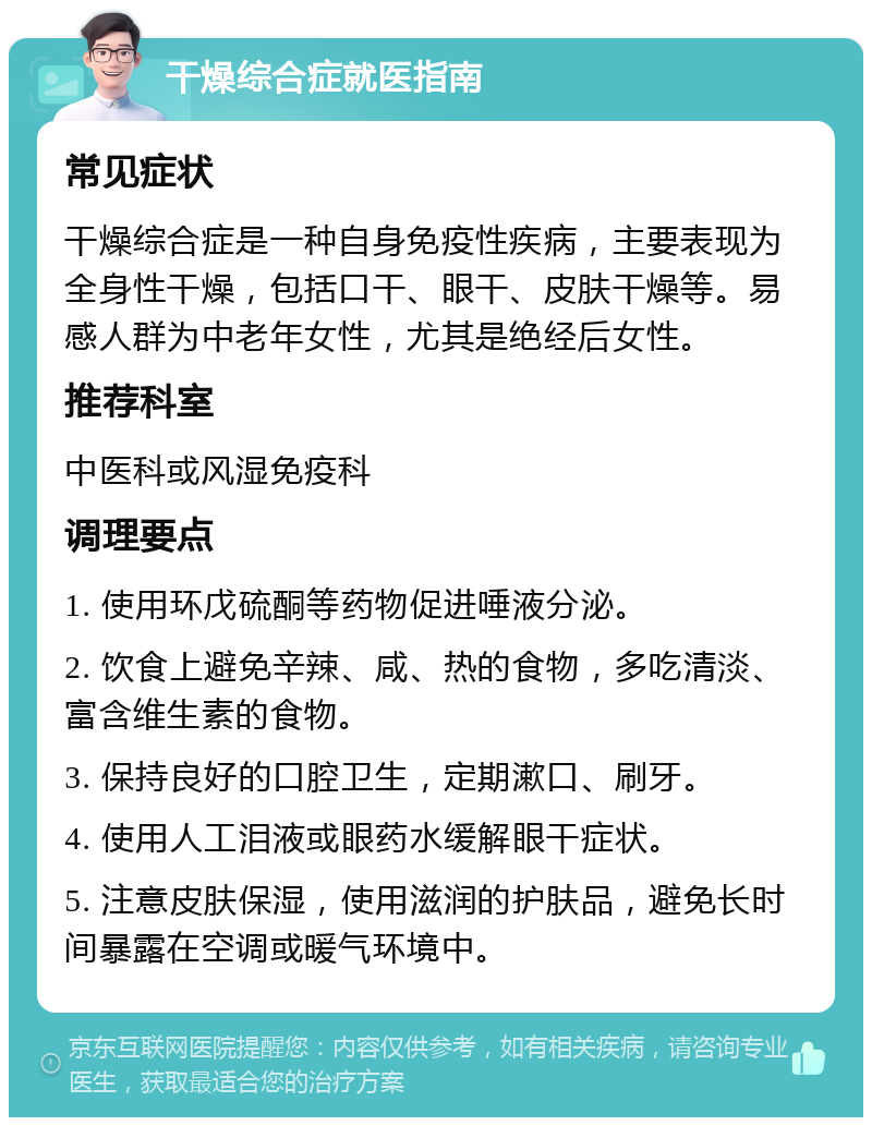 干燥综合症就医指南 常见症状 干燥综合症是一种自身免疫性疾病，主要表现为全身性干燥，包括口干、眼干、皮肤干燥等。易感人群为中老年女性，尤其是绝经后女性。 推荐科室 中医科或风湿免疫科 调理要点 1. 使用环戊硫酮等药物促进唾液分泌。 2. 饮食上避免辛辣、咸、热的食物，多吃清淡、富含维生素的食物。 3. 保持良好的口腔卫生，定期漱口、刷牙。 4. 使用人工泪液或眼药水缓解眼干症状。 5. 注意皮肤保湿，使用滋润的护肤品，避免长时间暴露在空调或暖气环境中。