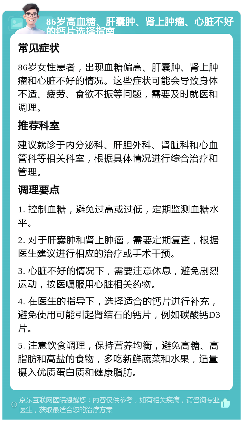 86岁高血糖、肝囊肿、肾上肿瘤、心脏不好的钙片选择指南 常见症状 86岁女性患者，出现血糖偏高、肝囊肿、肾上肿瘤和心脏不好的情况。这些症状可能会导致身体不适、疲劳、食欲不振等问题，需要及时就医和调理。 推荐科室 建议就诊于内分泌科、肝胆外科、肾脏科和心血管科等相关科室，根据具体情况进行综合治疗和管理。 调理要点 1. 控制血糖，避免过高或过低，定期监测血糖水平。 2. 对于肝囊肿和肾上肿瘤，需要定期复查，根据医生建议进行相应的治疗或手术干预。 3. 心脏不好的情况下，需要注意休息，避免剧烈运动，按医嘱服用心脏相关药物。 4. 在医生的指导下，选择适合的钙片进行补充，避免使用可能引起肾结石的钙片，例如碳酸钙D3片。 5. 注意饮食调理，保持营养均衡，避免高糖、高脂肪和高盐的食物，多吃新鲜蔬菜和水果，适量摄入优质蛋白质和健康脂肪。