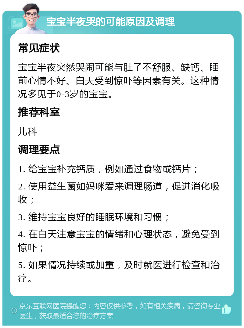 宝宝半夜哭的可能原因及调理 常见症状 宝宝半夜突然哭闹可能与肚子不舒服、缺钙、睡前心情不好、白天受到惊吓等因素有关。这种情况多见于0-3岁的宝宝。 推荐科室 儿科 调理要点 1. 给宝宝补充钙质，例如通过食物或钙片； 2. 使用益生菌如妈咪爱来调理肠道，促进消化吸收； 3. 维持宝宝良好的睡眠环境和习惯； 4. 在白天注意宝宝的情绪和心理状态，避免受到惊吓； 5. 如果情况持续或加重，及时就医进行检查和治疗。