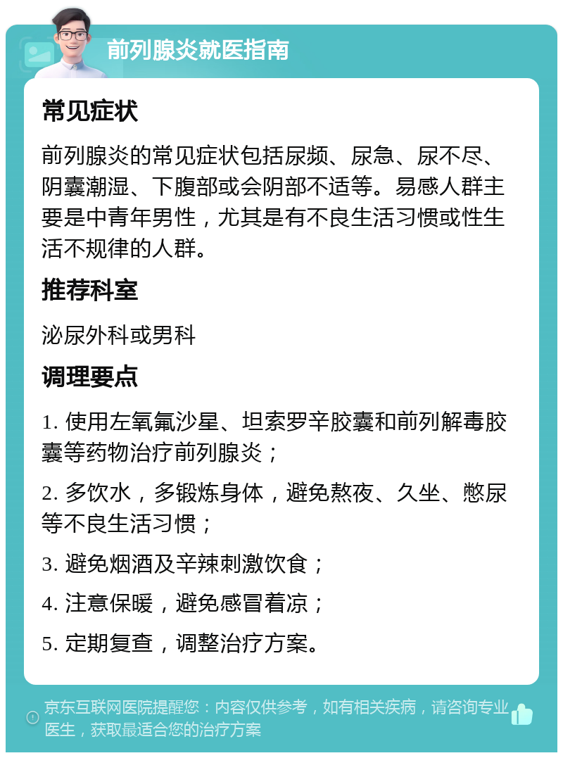 前列腺炎就医指南 常见症状 前列腺炎的常见症状包括尿频、尿急、尿不尽、阴囊潮湿、下腹部或会阴部不适等。易感人群主要是中青年男性，尤其是有不良生活习惯或性生活不规律的人群。 推荐科室 泌尿外科或男科 调理要点 1. 使用左氧氟沙星、坦索罗辛胶囊和前列解毒胶囊等药物治疗前列腺炎； 2. 多饮水，多锻炼身体，避免熬夜、久坐、憋尿等不良生活习惯； 3. 避免烟酒及辛辣刺激饮食； 4. 注意保暖，避免感冒着凉； 5. 定期复查，调整治疗方案。