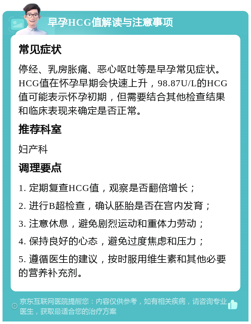 早孕HCG值解读与注意事项 常见症状 停经、乳房胀痛、恶心呕吐等是早孕常见症状。HCG值在怀孕早期会快速上升，98.87U/L的HCG值可能表示怀孕初期，但需要结合其他检查结果和临床表现来确定是否正常。 推荐科室 妇产科 调理要点 1. 定期复查HCG值，观察是否翻倍增长； 2. 进行B超检查，确认胚胎是否在宫内发育； 3. 注意休息，避免剧烈运动和重体力劳动； 4. 保持良好的心态，避免过度焦虑和压力； 5. 遵循医生的建议，按时服用维生素和其他必要的营养补充剂。