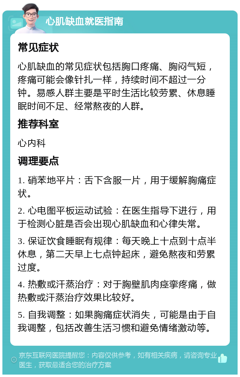 心肌缺血就医指南 常见症状 心肌缺血的常见症状包括胸口疼痛、胸闷气短，疼痛可能会像针扎一样，持续时间不超过一分钟。易感人群主要是平时生活比较劳累、休息睡眠时间不足、经常熬夜的人群。 推荐科室 心内科 调理要点 1. 硝苯地平片：舌下含服一片，用于缓解胸痛症状。 2. 心电图平板运动试验：在医生指导下进行，用于检测心脏是否会出现心肌缺血和心律失常。 3. 保证饮食睡眠有规律：每天晚上十点到十点半休息，第二天早上七点钟起床，避免熬夜和劳累过度。 4. 热敷或汗蒸治疗：对于胸壁肌肉痉挛疼痛，做热敷或汗蒸治疗效果比较好。 5. 自我调整：如果胸痛症状消失，可能是由于自我调整，包括改善生活习惯和避免情绪激动等。