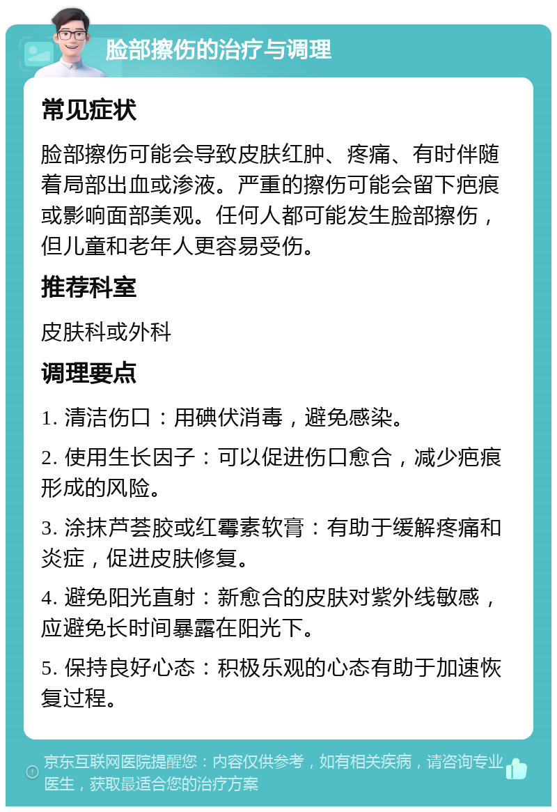 脸部擦伤的治疗与调理 常见症状 脸部擦伤可能会导致皮肤红肿、疼痛、有时伴随着局部出血或渗液。严重的擦伤可能会留下疤痕或影响面部美观。任何人都可能发生脸部擦伤，但儿童和老年人更容易受伤。 推荐科室 皮肤科或外科 调理要点 1. 清洁伤口：用碘伏消毒，避免感染。 2. 使用生长因子：可以促进伤口愈合，减少疤痕形成的风险。 3. 涂抹芦荟胶或红霉素软膏：有助于缓解疼痛和炎症，促进皮肤修复。 4. 避免阳光直射：新愈合的皮肤对紫外线敏感，应避免长时间暴露在阳光下。 5. 保持良好心态：积极乐观的心态有助于加速恢复过程。