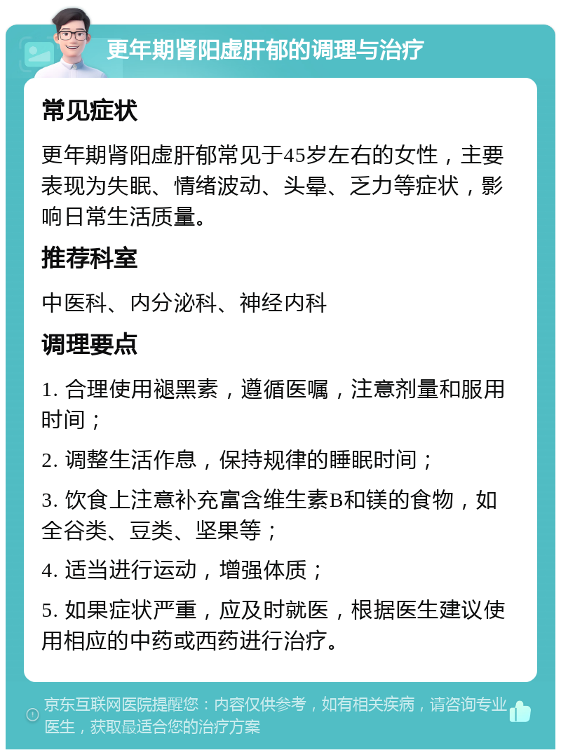 更年期肾阳虚肝郁的调理与治疗 常见症状 更年期肾阳虚肝郁常见于45岁左右的女性，主要表现为失眠、情绪波动、头晕、乏力等症状，影响日常生活质量。 推荐科室 中医科、内分泌科、神经内科 调理要点 1. 合理使用褪黑素，遵循医嘱，注意剂量和服用时间； 2. 调整生活作息，保持规律的睡眠时间； 3. 饮食上注意补充富含维生素B和镁的食物，如全谷类、豆类、坚果等； 4. 适当进行运动，增强体质； 5. 如果症状严重，应及时就医，根据医生建议使用相应的中药或西药进行治疗。