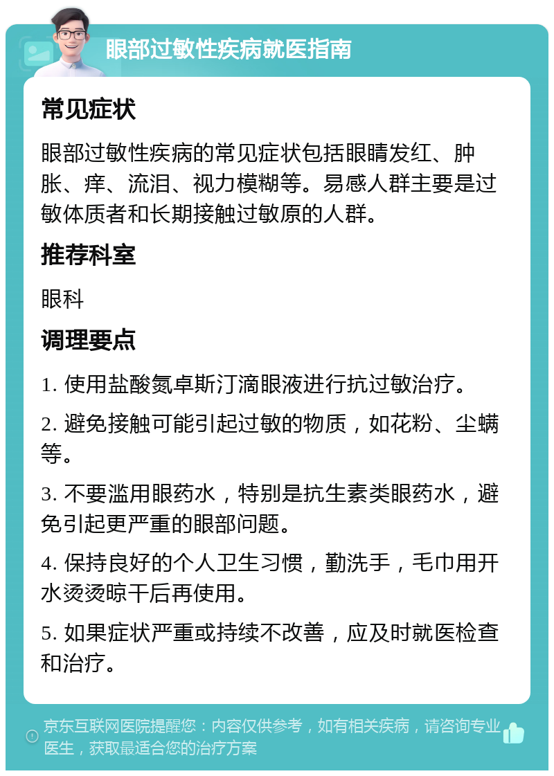 眼部过敏性疾病就医指南 常见症状 眼部过敏性疾病的常见症状包括眼睛发红、肿胀、痒、流泪、视力模糊等。易感人群主要是过敏体质者和长期接触过敏原的人群。 推荐科室 眼科 调理要点 1. 使用盐酸氮卓斯汀滴眼液进行抗过敏治疗。 2. 避免接触可能引起过敏的物质，如花粉、尘螨等。 3. 不要滥用眼药水，特别是抗生素类眼药水，避免引起更严重的眼部问题。 4. 保持良好的个人卫生习惯，勤洗手，毛巾用开水烫烫晾干后再使用。 5. 如果症状严重或持续不改善，应及时就医检查和治疗。