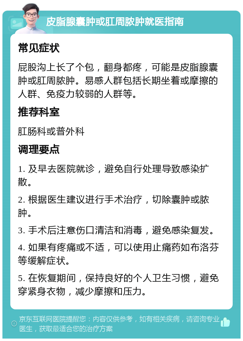 皮脂腺囊肿或肛周脓肿就医指南 常见症状 屁股沟上长了个包，翻身都疼，可能是皮脂腺囊肿或肛周脓肿。易感人群包括长期坐着或摩擦的人群、免疫力较弱的人群等。 推荐科室 肛肠科或普外科 调理要点 1. 及早去医院就诊，避免自行处理导致感染扩散。 2. 根据医生建议进行手术治疗，切除囊肿或脓肿。 3. 手术后注意伤口清洁和消毒，避免感染复发。 4. 如果有疼痛或不适，可以使用止痛药如布洛芬等缓解症状。 5. 在恢复期间，保持良好的个人卫生习惯，避免穿紧身衣物，减少摩擦和压力。