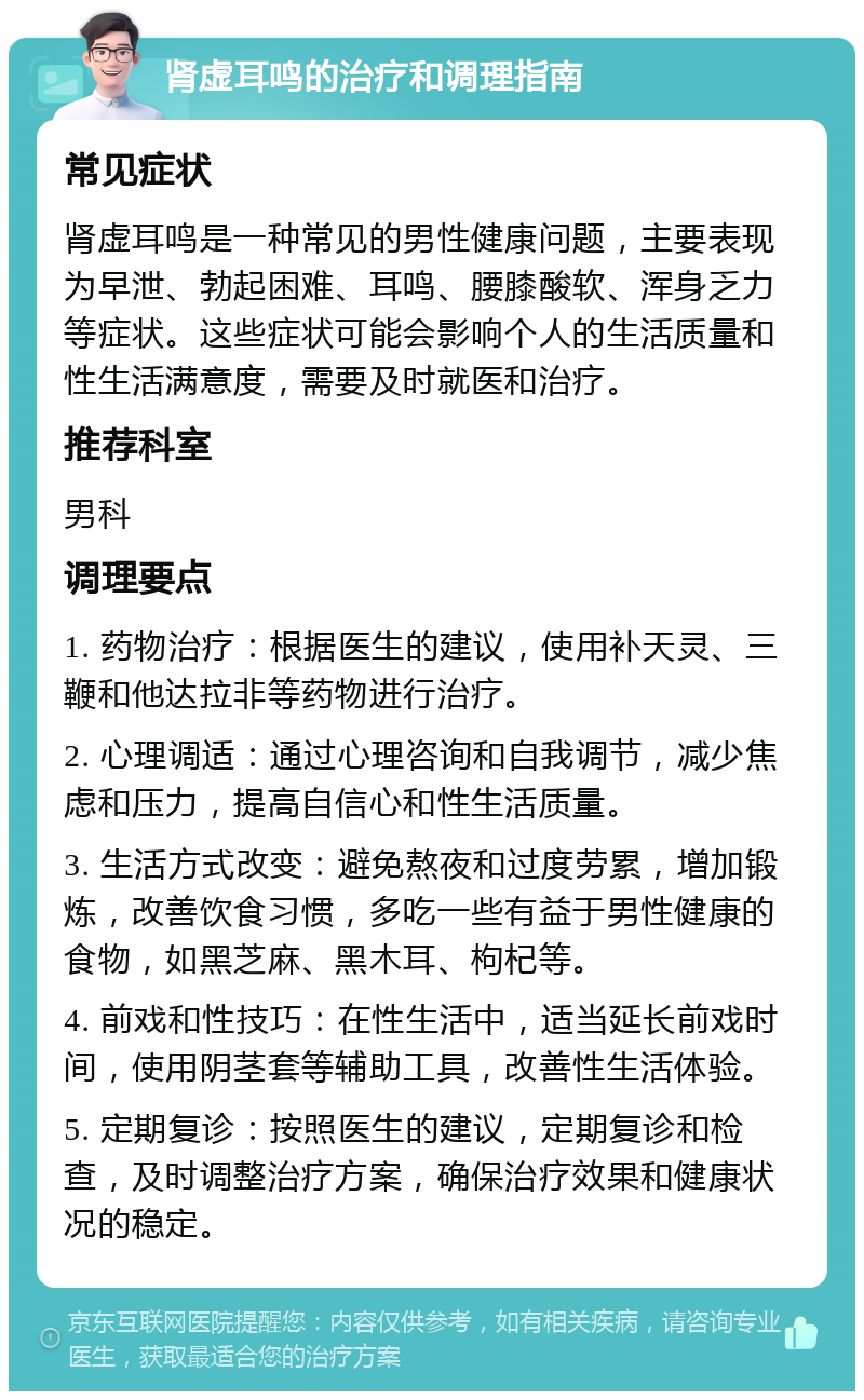 肾虚耳鸣的治疗和调理指南 常见症状 肾虚耳鸣是一种常见的男性健康问题，主要表现为早泄、勃起困难、耳鸣、腰膝酸软、浑身乏力等症状。这些症状可能会影响个人的生活质量和性生活满意度，需要及时就医和治疗。 推荐科室 男科 调理要点 1. 药物治疗：根据医生的建议，使用补天灵、三鞭和他达拉非等药物进行治疗。 2. 心理调适：通过心理咨询和自我调节，减少焦虑和压力，提高自信心和性生活质量。 3. 生活方式改变：避免熬夜和过度劳累，增加锻炼，改善饮食习惯，多吃一些有益于男性健康的食物，如黑芝麻、黑木耳、枸杞等。 4. 前戏和性技巧：在性生活中，适当延长前戏时间，使用阴茎套等辅助工具，改善性生活体验。 5. 定期复诊：按照医生的建议，定期复诊和检查，及时调整治疗方案，确保治疗效果和健康状况的稳定。