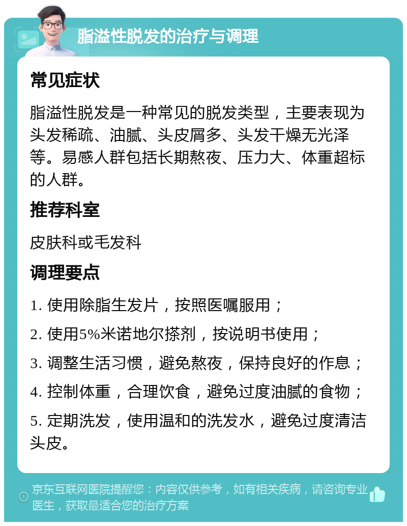 脂溢性脱发的治疗与调理 常见症状 脂溢性脱发是一种常见的脱发类型，主要表现为头发稀疏、油腻、头皮屑多、头发干燥无光泽等。易感人群包括长期熬夜、压力大、体重超标的人群。 推荐科室 皮肤科或毛发科 调理要点 1. 使用除脂生发片，按照医嘱服用； 2. 使用5%米诺地尔搽剂，按说明书使用； 3. 调整生活习惯，避免熬夜，保持良好的作息； 4. 控制体重，合理饮食，避免过度油腻的食物； 5. 定期洗发，使用温和的洗发水，避免过度清洁头皮。