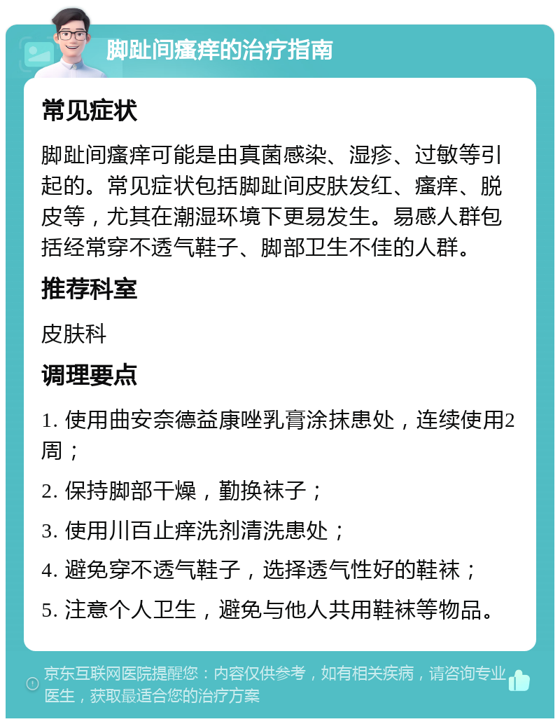 脚趾间瘙痒的治疗指南 常见症状 脚趾间瘙痒可能是由真菌感染、湿疹、过敏等引起的。常见症状包括脚趾间皮肤发红、瘙痒、脱皮等，尤其在潮湿环境下更易发生。易感人群包括经常穿不透气鞋子、脚部卫生不佳的人群。 推荐科室 皮肤科 调理要点 1. 使用曲安奈德益康唑乳膏涂抹患处，连续使用2周； 2. 保持脚部干燥，勤换袜子； 3. 使用川百止痒洗剂清洗患处； 4. 避免穿不透气鞋子，选择透气性好的鞋袜； 5. 注意个人卫生，避免与他人共用鞋袜等物品。