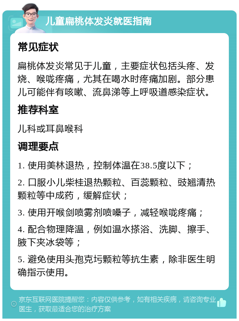 儿童扁桃体发炎就医指南 常见症状 扁桃体发炎常见于儿童，主要症状包括头疼、发烧、喉咙疼痛，尤其在喝水时疼痛加剧。部分患儿可能伴有咳嗽、流鼻涕等上呼吸道感染症状。 推荐科室 儿科或耳鼻喉科 调理要点 1. 使用美林退热，控制体温在38.5度以下； 2. 口服小儿柴桂退热颗粒、百蕊颗粒、豉翘清热颗粒等中成药，缓解症状； 3. 使用开喉剑喷雾剂喷嗓子，减轻喉咙疼痛； 4. 配合物理降温，例如温水搽浴、洗脚、擦手、腋下夹冰袋等； 5. 避免使用头孢克圬颗粒等抗生素，除非医生明确指示使用。