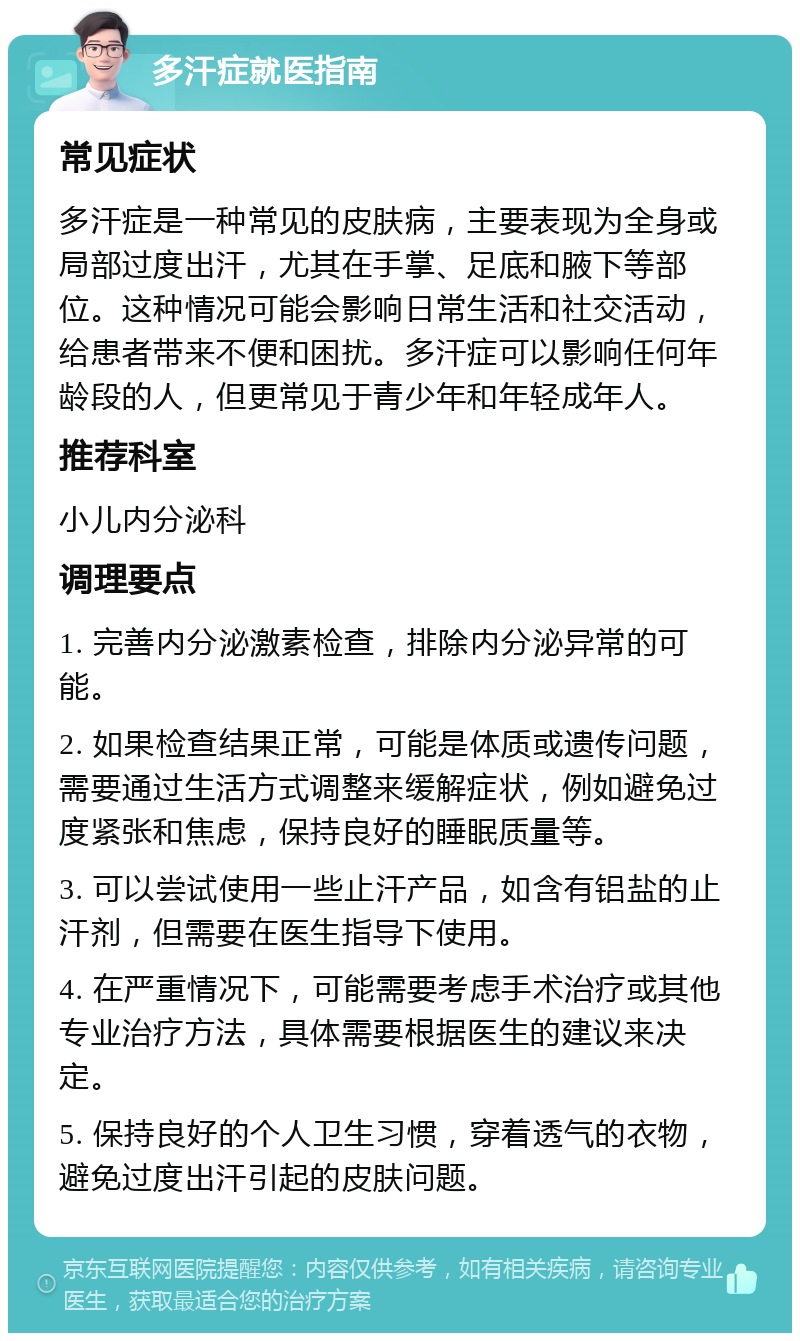 多汗症就医指南 常见症状 多汗症是一种常见的皮肤病，主要表现为全身或局部过度出汗，尤其在手掌、足底和腋下等部位。这种情况可能会影响日常生活和社交活动，给患者带来不便和困扰。多汗症可以影响任何年龄段的人，但更常见于青少年和年轻成年人。 推荐科室 小儿内分泌科 调理要点 1. 完善内分泌激素检查，排除内分泌异常的可能。 2. 如果检查结果正常，可能是体质或遗传问题，需要通过生活方式调整来缓解症状，例如避免过度紧张和焦虑，保持良好的睡眠质量等。 3. 可以尝试使用一些止汗产品，如含有铝盐的止汗剂，但需要在医生指导下使用。 4. 在严重情况下，可能需要考虑手术治疗或其他专业治疗方法，具体需要根据医生的建议来决定。 5. 保持良好的个人卫生习惯，穿着透气的衣物，避免过度出汗引起的皮肤问题。