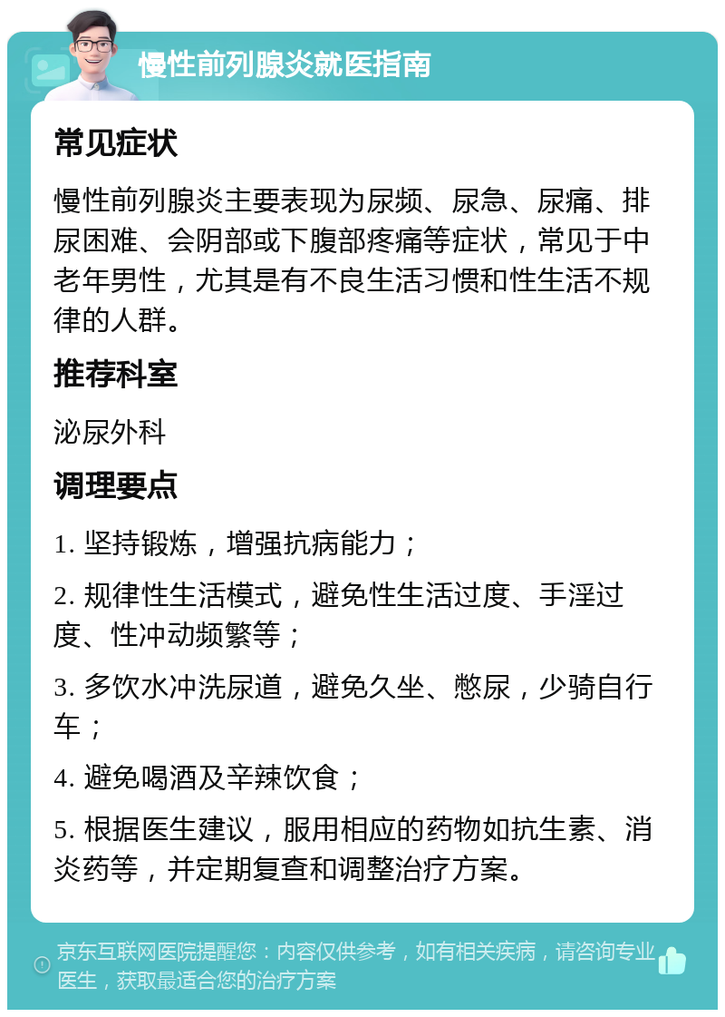 慢性前列腺炎就医指南 常见症状 慢性前列腺炎主要表现为尿频、尿急、尿痛、排尿困难、会阴部或下腹部疼痛等症状，常见于中老年男性，尤其是有不良生活习惯和性生活不规律的人群。 推荐科室 泌尿外科 调理要点 1. 坚持锻炼，增强抗病能力； 2. 规律性生活模式，避免性生活过度、手淫过度、性冲动频繁等； 3. 多饮水冲洗尿道，避免久坐、憋尿，少骑自行车； 4. 避免喝酒及辛辣饮食； 5. 根据医生建议，服用相应的药物如抗生素、消炎药等，并定期复查和调整治疗方案。