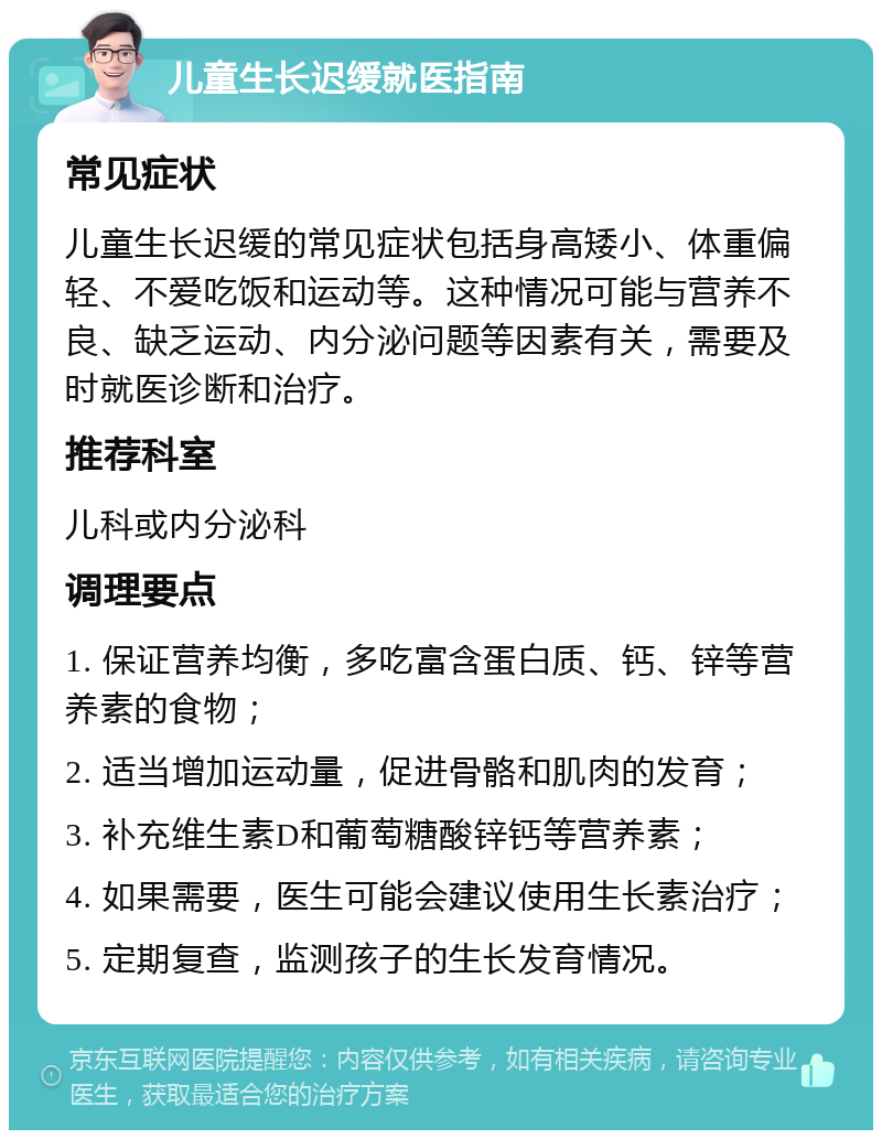 儿童生长迟缓就医指南 常见症状 儿童生长迟缓的常见症状包括身高矮小、体重偏轻、不爱吃饭和运动等。这种情况可能与营养不良、缺乏运动、内分泌问题等因素有关，需要及时就医诊断和治疗。 推荐科室 儿科或内分泌科 调理要点 1. 保证营养均衡，多吃富含蛋白质、钙、锌等营养素的食物； 2. 适当增加运动量，促进骨骼和肌肉的发育； 3. 补充维生素D和葡萄糖酸锌钙等营养素； 4. 如果需要，医生可能会建议使用生长素治疗； 5. 定期复查，监测孩子的生长发育情况。