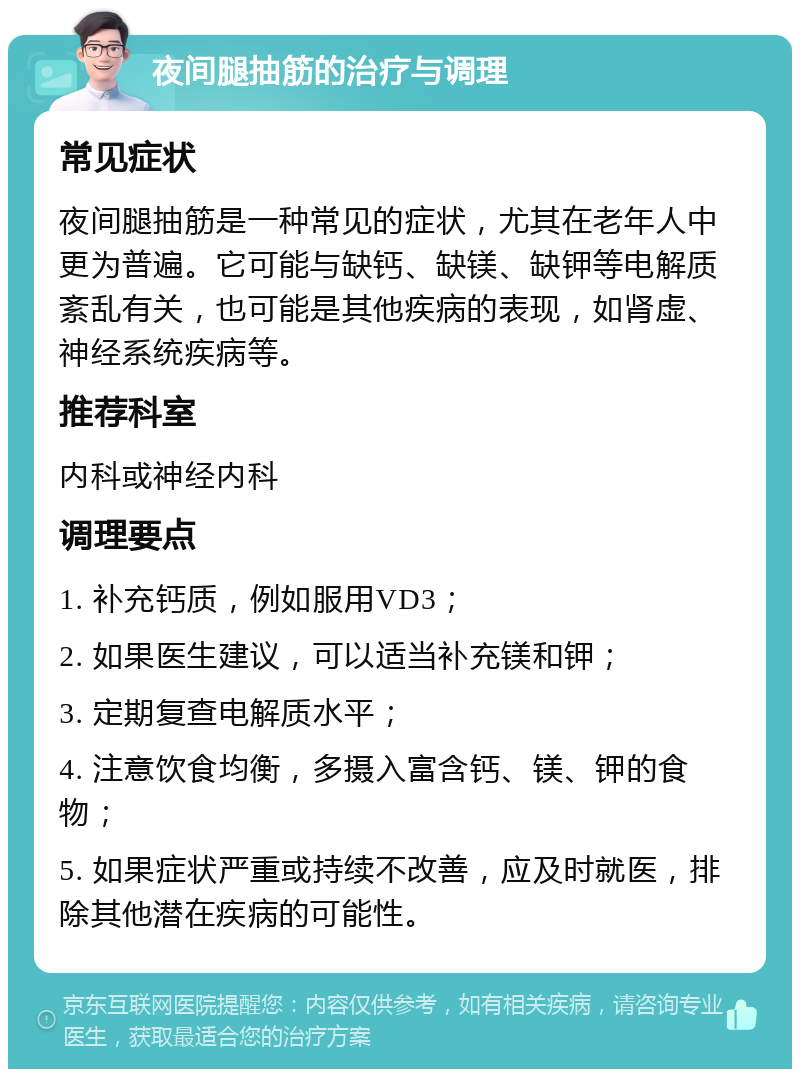 夜间腿抽筋的治疗与调理 常见症状 夜间腿抽筋是一种常见的症状，尤其在老年人中更为普遍。它可能与缺钙、缺镁、缺钾等电解质紊乱有关，也可能是其他疾病的表现，如肾虚、神经系统疾病等。 推荐科室 内科或神经内科 调理要点 1. 补充钙质，例如服用VD3； 2. 如果医生建议，可以适当补充镁和钾； 3. 定期复查电解质水平； 4. 注意饮食均衡，多摄入富含钙、镁、钾的食物； 5. 如果症状严重或持续不改善，应及时就医，排除其他潜在疾病的可能性。