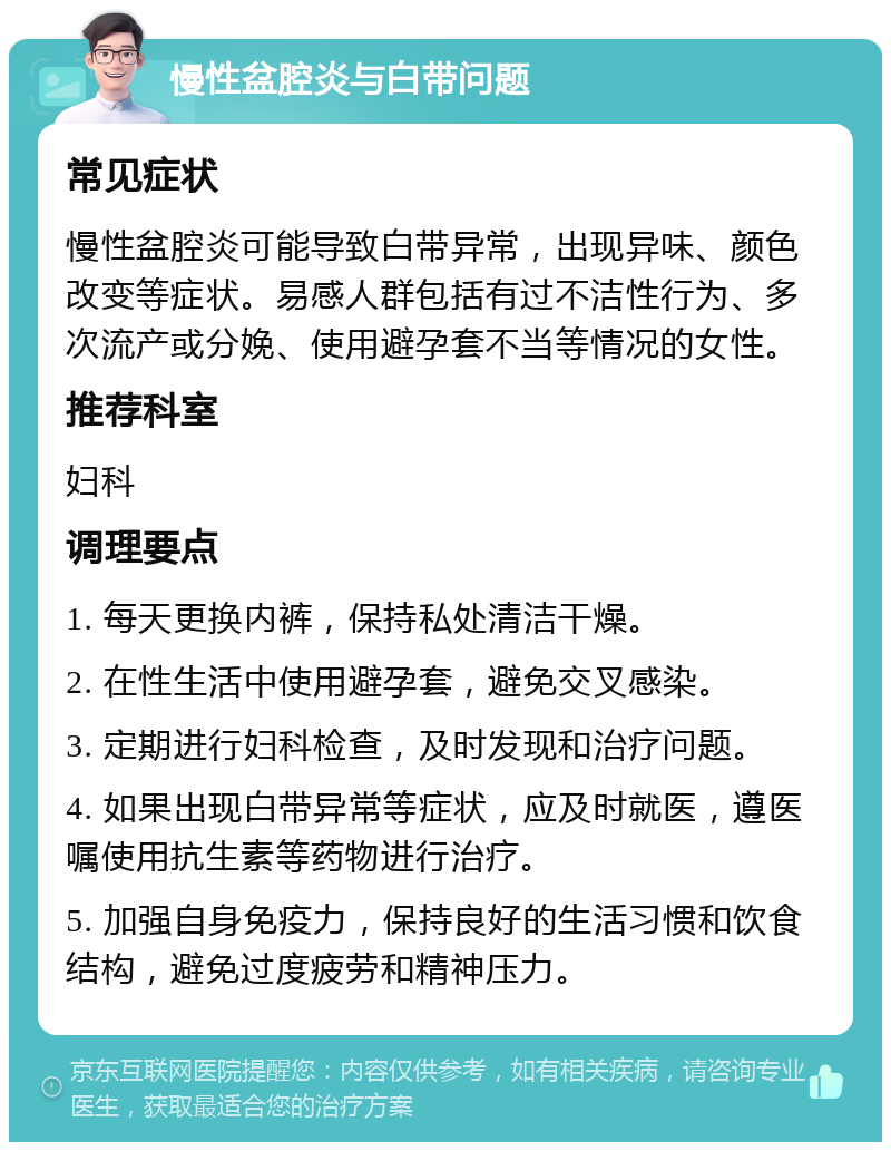 慢性盆腔炎与白带问题 常见症状 慢性盆腔炎可能导致白带异常，出现异味、颜色改变等症状。易感人群包括有过不洁性行为、多次流产或分娩、使用避孕套不当等情况的女性。 推荐科室 妇科 调理要点 1. 每天更换内裤，保持私处清洁干燥。 2. 在性生活中使用避孕套，避免交叉感染。 3. 定期进行妇科检查，及时发现和治疗问题。 4. 如果出现白带异常等症状，应及时就医，遵医嘱使用抗生素等药物进行治疗。 5. 加强自身免疫力，保持良好的生活习惯和饮食结构，避免过度疲劳和精神压力。