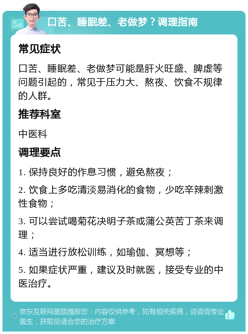 口苦、睡眠差、老做梦？调理指南 常见症状 口苦、睡眠差、老做梦可能是肝火旺盛、脾虚等问题引起的，常见于压力大、熬夜、饮食不规律的人群。 推荐科室 中医科 调理要点 1. 保持良好的作息习惯，避免熬夜； 2. 饮食上多吃清淡易消化的食物，少吃辛辣刺激性食物； 3. 可以尝试喝菊花决明子茶或蒲公英苦丁茶来调理； 4. 适当进行放松训练，如瑜伽、冥想等； 5. 如果症状严重，建议及时就医，接受专业的中医治疗。