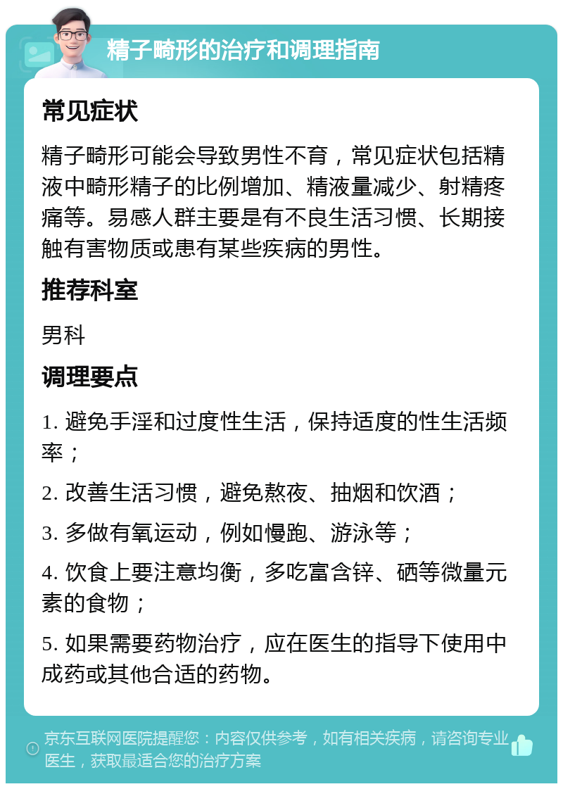 精子畸形的治疗和调理指南 常见症状 精子畸形可能会导致男性不育，常见症状包括精液中畸形精子的比例增加、精液量减少、射精疼痛等。易感人群主要是有不良生活习惯、长期接触有害物质或患有某些疾病的男性。 推荐科室 男科 调理要点 1. 避免手淫和过度性生活，保持适度的性生活频率； 2. 改善生活习惯，避免熬夜、抽烟和饮酒； 3. 多做有氧运动，例如慢跑、游泳等； 4. 饮食上要注意均衡，多吃富含锌、硒等微量元素的食物； 5. 如果需要药物治疗，应在医生的指导下使用中成药或其他合适的药物。