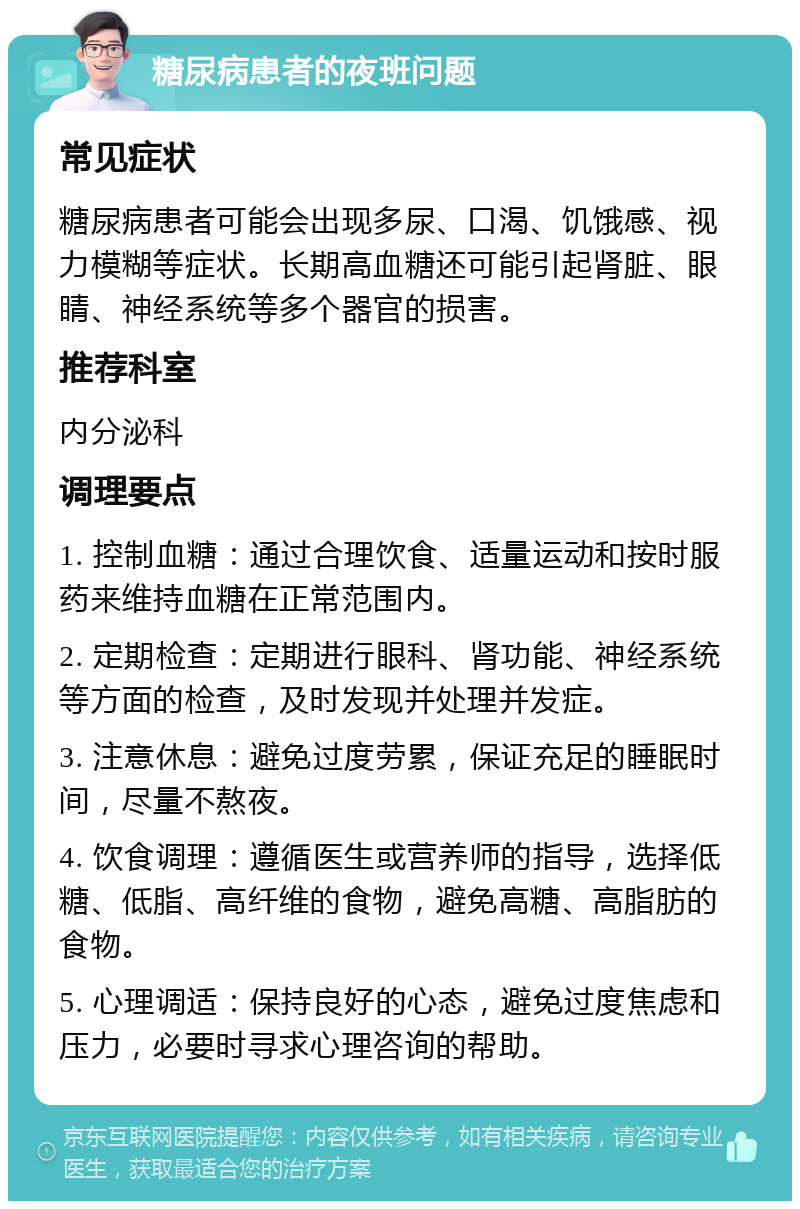 糖尿病患者的夜班问题 常见症状 糖尿病患者可能会出现多尿、口渴、饥饿感、视力模糊等症状。长期高血糖还可能引起肾脏、眼睛、神经系统等多个器官的损害。 推荐科室 内分泌科 调理要点 1. 控制血糖：通过合理饮食、适量运动和按时服药来维持血糖在正常范围内。 2. 定期检查：定期进行眼科、肾功能、神经系统等方面的检查，及时发现并处理并发症。 3. 注意休息：避免过度劳累，保证充足的睡眠时间，尽量不熬夜。 4. 饮食调理：遵循医生或营养师的指导，选择低糖、低脂、高纤维的食物，避免高糖、高脂肪的食物。 5. 心理调适：保持良好的心态，避免过度焦虑和压力，必要时寻求心理咨询的帮助。